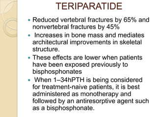 TERIPARATIDE







Reduced vertebral fractures by 65% and
nonvertebral fractures by 45%
Increases in bone mass and mediates
architectural improvements in skeletal
structure.
These effects are lower when patients
have been exposed previously to
bisphosphonates
When 1–34hPTH is being considered
for treatment-naive patients, it is best
administered as monotherapy and
followed by an antiresorptive agent such
as a bisphosphonate.

 