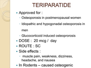 TERIPARATIDE


Approved for :
◦ Osteoporosis in postmenopausal women
◦ Idiopathic and hypogonadal osteoporosis in
men
◦ Glucocorticoid induced osteoprorosis





DOSE : 20 mcg / day
ROUTE : SC
Side effects :
◦ muscle pain, weakness, dizziness,
headache, and nausea



In Rodents – caused osteogenic

 