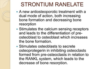 STRONTIUM RANELATE






A new antiosteoporotic treatment with a
dual mode of action, both increasing
bone formation and decreasing bone
resorption
Stimulates the calcium sensing receptors
and leads to the differentiation of preosteoblast to osteoblast which increases
the bone formation.
Stimulates osteoblasts to secrete
osteoprotegerin in inhibiting osteoclasts
formed from pre-osteoclasts in relation to
the RANKL system, which leads to the
decrease of bone resorption.

 