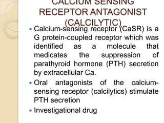 CALCIUM SENSING
RECEPTOR ANTAGONIST
(CALCILYTIC)

Calcium-sensing receptor (CaSR) is a
G protein-coupled receptor which was
identified as a molecule that
medicates
the
suppression
of
parathyroid hormone (PTH) secretion
by extracellular Ca.
 Oral antagonists of the calciumsensing receptor (calcilytics) stimulate
PTH secretion
 Investigational drug


 