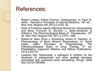 References:
1.

2.

3.

4.

Robert Lindsay, Felicia Cosman. Osteoporosis. In: Fauci S,
editor : Harrison’s Principles of Internal Medicine, 18th ed. .
New York: Mcgraw Hill; 2012.p.3120- 35.
Peter A Friedman.Agents Affecting Mineral Ion Homeostasis
and Bone Turnover In: Brunton L, editor.Goodman &
Gillman’s The Pharmacological Basis of Therapeutics, 12th
ed. New York: Mcgraw Hill; 2011.p.1275- 1306.
Robert M. Neer, Ehrin J. Armstrong, Armen H. Tashjian, Jr.
Pharmacology of Bone Mineral Homeostasis. In: David
Golan,
editor.
Principles
of
Pharmacology,
The
rd
Pathophysiological Basis of Drug Therapy, 3
ed.
Philadelphia: Lippincott Williams and Wilkins Publications;
2012.p.541-61.
Lewiecki EM. Odanacatib, a cathepsin K inhibitor for the
treatment of osteoporosis and other skeletal disorders
associated with excessive bone remodeling. IDrugs. 2009
Dec;12(12):799-809.

 