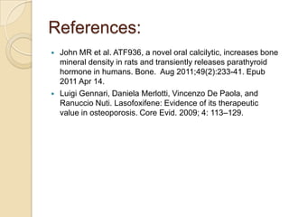 References:




John MR et al. ATF936, a novel oral calcilytic, increases bone
mineral density in rats and transiently releases parathyroid
hormone in humans. Bone. Aug 2011;49(2):233-41. Epub
2011 Apr 14.
Luigi Gennari, Daniela Merlotti, Vincenzo De Paola, and
Ranuccio Nuti. Lasofoxifene: Evidence of its therapeutic
value in osteoporosis. Core Evid. 2009; 4: 113–129.

 