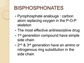BISPHOSPHONATES
Pyrophosphate analouge : carbon
atom replacing oxygen in the P-O-P
skeleton
 The most effective antiresorptive drug
 1st generetion compound have simple
side chain
 2nd & 3rd generation have an amino or
nitrogenous ring substitution in the
side chain


 