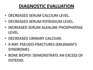 DIAGNOSTIC EVALUATION
• DECREASED SERUM CALCIUM LEVEL.
• DECREASED SERUM POTASSIUM LEVEL.
• INCREASED SERUM ALKALINE PHOSPHATASE
LEVEL.
• DECREASED URINARY CALCIUM.
• X-RAY: PSEUDO-FRACTURES (MILKMAN’S
SYNDROME).
• BONE BIOPSY: DEMONSTRATE AN EXCESS OF
OSTEOID.