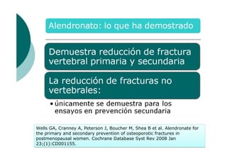 Wells GA, Cranney A, Peterson J, Boucher M, Shea B et al. Alendronate for
the primary and secondary prevention of osteoporotic fractures in
postmenopausal women. Cochrane Database Syst Rev 2008 Jan
23;(1):CD001155.

 