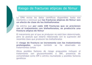 La EMA revisa los datos científicos disponibles hasta ese
momento y concluye que las fracturas atípicas de fémur son
un efecto de clase de los bisfosfonatos
Se estima que por cada 100 fracturas que se previenen
con el tratamiento con bisfosfonatos, se produciría una
fractura atípica de fémur
El mecanismo por el que se producen no está bien determinado,
pero se postula que estaría relacionado con la supresión del
recambio óseo que producen los bisfosfonatos
El riesgo de fractura se incrementa con los tratamientos
prolongados, aunque también se ha observado en
tratamientos cortos
Otros posibles factores de riesgo propuestos incluyen el
tratamiento con glucocorticoides o IBP, presencia de
comorbilidad como DM o artritis reumatoide y posibles factores
genéticos

 