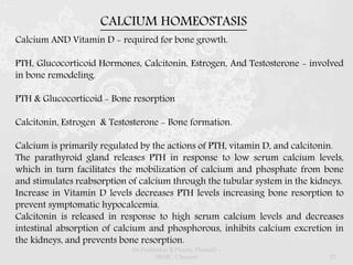 Calcium AND Vitamin D - required for bone growth.
PTH, Glucocorticoid Hormones, Calcitonin, Estrogen, And Testosterone - involved
in bone remodeling.
PTH & Glucocorticoid - Bone resorption
Calcitonin, Estrogen & Testosterone - Bone formation.
Calcium is primarily regulated by the actions of PTH, vitamin D, and calcitonin.
The parathyroid gland releases PTH in response to low serum calcium levels,
which in turn facilitates the mobilization of calcium and phosphate from bone
and stimulates reabsorption of calcium through the tubular system in the kidneys.
Increase in Vitamin D levels decreases PTH levels increasing bone resorption to
prevent symptomatic hypocalcemia.
Calcitonin is released in response to high serum calcium levels and decreases
intestinal absorption of calcium and phosphorous, inhibits calcium excretion in
the kidneys, and prevents bone resorption.
CALCIUM HOMEOSTASIS
Dr.Prabhakar B.Pharm, PharmD -
SRMC, Chennai 12
 