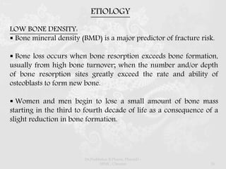 LOW BONE DENSITY:
 Bone mineral density (BMD) is a major predictor of fracture risk.
 Bone loss occurs when bone resorption exceeds bone formation,
usually from high bone turnover; when the number and/or depth
of bone resorption sites greatly exceed the rate and ability of
osteoblasts to form new bone.
 Women and men begin to lose a small amount of bone mass
starting in the third to fourth decade of life as a consequence of a
slight reduction in bone formation.
ETIOLOGY
Dr.Prabhakar B.Pharm, PharmD -
SRMC, Chennai 16
 