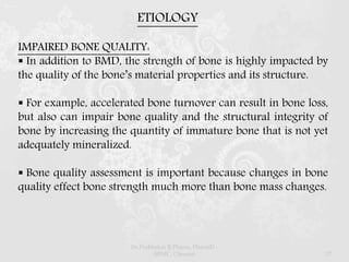 IMPAIRED BONE QUALITY:
 In addition to BMD, the strength of bone is highly impacted by
the quality of the bone’s material properties and its structure.
 For example, accelerated bone turnover can result in bone loss,
but also can impair bone quality and the structural integrity of
bone by increasing the quantity of immature bone that is not yet
adequately mineralized.
 Bone quality assessment is important because changes in bone
quality effect bone strength much more than bone mass changes.
ETIOLOGY
Dr.Prabhakar B.Pharm, PharmD -
SRMC, Chennai 17
 