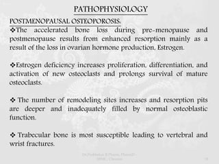 PATHOPHYSIOLOGY
POSTMENOPAUSAL OSTEOPOROSIS:
The accelerated bone loss during pre-menopause and
postmenopause results from enhanced resorption mainly as a
result of the loss in ovarian hormone production, Estrogen.
Estrogen deficiency increases proliferation, differentiation, and
activation of new osteoclasts and prolongs survival of mature
osteoclasts.
 The number of remodeling sites increases and resorption pits
are deeper and inadequately filled by normal osteoblastic
function.
 Trabecular bone is most susceptible leading to vertebral and
wrist fractures.
Dr.Prabhakar B.Pharm, PharmD -
SRMC, Chennai 18
 