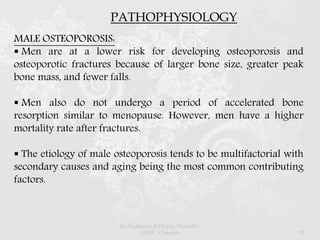PATHOPHYSIOLOGY
MALE OSTEOPOROSIS:
 Men are at a lower risk for developing osteoporosis and
osteoporotic fractures because of larger bone size, greater peak
bone mass, and fewer falls.
 Men also do not undergo a period of accelerated bone
resorption similar to menopause. However, men have a higher
mortality rate after fractures.
 The etiology of male osteoporosis tends to be multifactorial with
secondary causes and aging being the most common contributing
factors.
Dr.Prabhakar B.Pharm, PharmD -
SRMC, Chennai 20
 