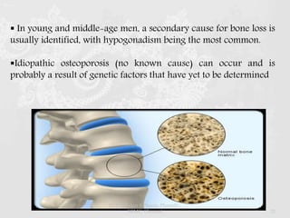  In young and middle-age men, a secondary cause for bone loss is
usually identified, with hypogonadism being the most common.
Idiopathic osteoporosis (no known cause) can occur and is
probably a result of genetic factors that have yet to be determined
Dr.Prabhakar B.Pharm, PharmD -
SRMC, Chennai 21
 
