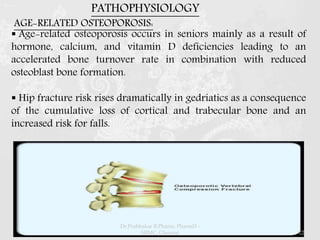 AGE-RELATED OSTEOPOROSIS:
 Age-related osteoporosis occurs in seniors mainly as a result of
hormone, calcium, and vitamin D deficiencies leading to an
accelerated bone turnover rate in combination with reduced
osteoblast bone formation.
 Hip fracture risk rises dramatically in gedriatics as a consequence
of the cumulative loss of cortical and trabecular bone and an
increased risk for falls.
PATHOPHYSIOLOGY
Dr.Prabhakar B.Pharm, PharmD -
SRMC, Chennai 22
 