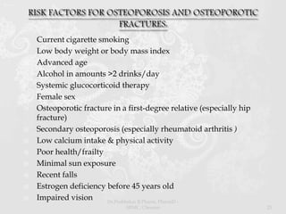  Current cigarette smoking
 Low body weight or body mass index
 Advanced age
 Alcohol in amounts >2 drinks/day
 Systemic glucocorticoid therapy
 Female sex
 Osteoporotic fracture in a first-degree relative (especially hip
fracture)
 Secondary osteoporosis (especially rheumatoid arthritis )
 Low calcium intake & physical activity
 Poor health/frailty
 Minimal sun exposure
 Recent falls
 Estrogen deficiency before 45 years old
 Impaired vision Dr.Prabhakar B.Pharm, PharmD -
SRMC, Chennai 23
 