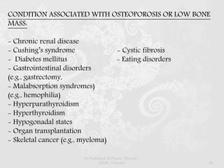 CONDITION ASSOCIATED WITH OSTEOPOROSIS OR LOW BONE
MASS:
- Chronic renal disease
- Cushing’s syndrome - Cystic fibrosis
- Diabetes mellitus - Eating disorders
- Gastrointestinal disorders
(e.g., gastrectomy,
- Malabsorption syndromes)
(e.g., hemophilia)
- Hyperparathyroidism
- Hyperthyroidism
- Hypogonadal states
- Organ transplantation
- Skeletal cancer (e.g., myeloma)
Dr.Prabhakar B.Pharm, PharmD -
SRMC, Chennai 24
 