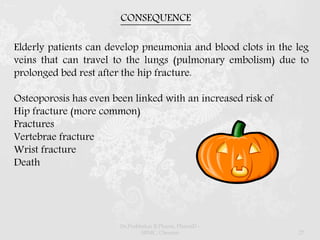 CONSEQUENCE
Elderly patients can develop pneumonia and blood clots in the leg
veins that can travel to the lungs (pulmonary embolism) due to
prolonged bed rest after the hip fracture.
Osteoporosis has even been linked with an increased risk of
Hip fracture (more common)
Fractures
Vertebrae fracture
Wrist fracture
Death
Dr.Prabhakar B.Pharm, PharmD -
SRMC, Chennai 27
 