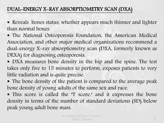 DUAL-ENERGY X-RAY ABSORPTIOMETRY SCAN (DXA)
 Reveals bones status, whether appears much thinner and lighter
than normal bones.
 The National Osteoporosis Foundation, the American Medical
Association, and other major medical organizations recommend a
dual-energy X-ray absorptiometry scan (DXA, formerly known as
DEXA) for diagnosing osteoporosis.
 DXA measures bone density in the hip and the spine. The test
takes only five to 15 minutes to perform, exposes patients to very
little radiation and is quite precise.
 The bone density of the patient is compared to the average peak
bone density of young adults of the same sex and race.
 This score is called the "T score," and it expresses the bone
density in terms of the number of standard deviations (SD) below
peak young adult bone mass.
Dr.Prabhakar B.Pharm, PharmD -
SRMC, Chennai 29
 