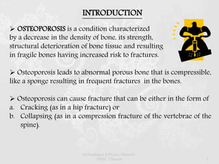 INTRODUCTION
 OSTEOPOROSIS is a condition characterized
by a decrease in the density of bone, its strength,
structural deterioration of bone tissue and resulting
in fragile bones having increased risk to fractures.
 Osteoporosis leads to abnormal porous bone that is compressible,
like a sponge resulting in frequent fractures in the bones.
 Osteoporosis can cause fracture that can be either in the form of
a. Cracking (as in a hip fracture) or
b. Collapsing (as in a compression fracture of the vertebrae of the
spine).
Dr.Prabhakar B.Pharm, PharmD -
SRMC, Chennai 3
 