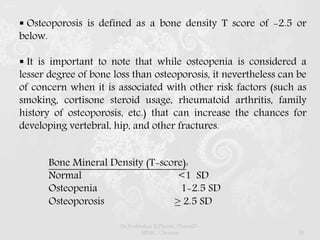  Osteoporosis is defined as a bone density T score of -2.5 or
below.
 It is important to note that while osteopenia is considered a
lesser degree of bone loss than osteoporosis, it nevertheless can be
of concern when it is associated with other risk factors (such as
smoking, cortisone steroid usage, rheumatoid arthritis, family
history of osteoporosis, etc.) that can increase the chances for
developing vertebral, hip, and other fractures.
Bone Mineral Density (T-score):
Normal <1 SD
Osteopenia 1-2.5 SD
Osteoporosis ≥ 2.5 SD
Dr.Prabhakar B.Pharm, PharmD -
SRMC, Chennai 30
 
