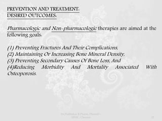 PREVENTION AND TREATMENT:
DESIRED OUTCOMES:
Pharmacologic and Non-pharmacologic therapies are aimed at the
following goals:
(1) Preventing Fractures And Their Complications,
(2) Maintaining Or Increasing Bone Mineral Density,
(3) Preventing Secondary Causes Of Bone Loss, And
(4)Reducing Morbidity And Mortality Associated With
Osteoporosis.
Dr.Prabhakar B.Pharm, PharmD -
SRMC, Chennai 32
 