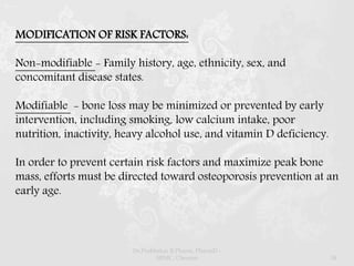 MODIFICATION OF RISK FACTORS:
Non-modifiable - Family history, age, ethnicity, sex, and
concomitant disease states.
Modifiable - bone loss may be minimized or prevented by early
intervention, including smoking, low calcium intake, poor
nutrition, inactivity, heavy alcohol use, and vitamin D deficiency.
In order to prevent certain risk factors and maximize peak bone
mass, efforts must be directed toward osteoporosis prevention at an
early age.
Dr.Prabhakar B.Pharm, PharmD -
SRMC, Chennai 34
 