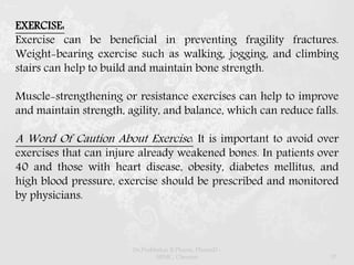 EXERCISE:
Exercise can be beneficial in preventing fragility fractures.
Weight-bearing exercise such as walking, jogging, and climbing
stairs can help to build and maintain bone strength.
Muscle-strengthening or resistance exercises can help to improve
and maintain strength, agility, and balance, which can reduce falls.
A Word Of Caution About Exercise: It is important to avoid over
exercises that can injure already weakened bones. In patients over
40 and those with heart disease, obesity, diabetes mellitus, and
high blood pressure, exercise should be prescribed and monitored
by physicians.
Dr.Prabhakar B.Pharm, PharmD -
SRMC, Chennai 37
 