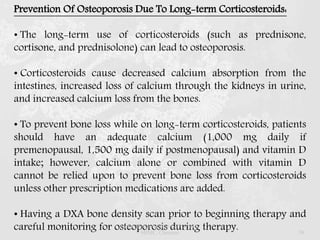 Prevention Of Osteoporosis Due To Long-term Corticosteroids:
• The long-term use of corticosteroids (such as prednisone,
cortisone, and prednisolone) can lead to osteoporosis.
• Corticosteroids cause decreased calcium absorption from the
intestines, increased loss of calcium through the kidneys in urine,
and increased calcium loss from the bones.
• To prevent bone loss while on long-term corticosteroids, patients
should have an adequate calcium (1,000 mg daily if
premenopausal, 1,500 mg daily if postmenopausal) and vitamin D
intake; however, calcium alone or combined with vitamin D
cannot be relied upon to prevent bone loss from corticosteroids
unless other prescription medications are added.
• Having a DXA bone density scan prior to beginning therapy and
careful monitoring for osteoporosis during therapy.Dr.Prabhakar B.Pharm, PharmD -
SRMC, Chennai 39
 