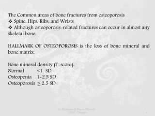 The Common areas of bone fractures from osteoporosis
 Spine, Hips, Ribs, and Wrists
 Although osteoporosis-related fractures can occur in almost any
skeletal bone.
HALLMARK OF OSTEOPOROSIS is the loss of bone mineral and
bone matrix.
Bone mineral density (T-score):
Normal <1 SD
Osteopenia 1-2.5 SD
Osteoporosis ≥ 2.5 SD
Dr.Prabhakar B.Pharm, PharmD -
SRMC, Chennai 4
 