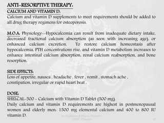 ANTI-RESORPTIVE THERAPY:
CALCIUM AND VITAMIN D:
Calcium and vitamin D supplements to meet requirements should be added to
all drug therapy regimens for osteoporosis.
M.O.A: Physiology--Hypocalcemia can result from inadequate dietary intake,
decreased fractional calcium absorption (as seen with increasing age), or
enhanced calcium excretion. To restore calcium homeostasis after
hypocalcemia, PTH concentrations rise, and vitamin D metabolism increases to
enhance intestinal calcium absorption, renal calcium reabsorption, and bone
resorption.
SIDE EFFECTS:
Loss of appetite, nausea , headache , fever , vomit , stomach ache ,
constipation, irregular or rapid heart beat .
DOSE:
SHELCAL-500 - Calcium with Vitamin D Tablet (500 mg).
Daily calcium and vitamin D requirements are highest in postmenopausal
women and elderly men: 1500 mg elemental calcium and 400 to 800 IU
vitamin D. Dr.Prabhakar B.Pharm, PharmD -
SRMC, Chennai 42
 