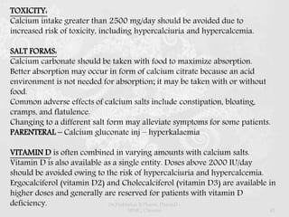 TOXICITY:
Calcium intake greater than 2500 mg/day should be avoided due to
increased risk of toxicity, including hypercalciuria and hypercalcemia.
SALT FORMS:
Calcium carbonate should be taken with food to maximize absorption.
Better absorption may occur in form of calcium citrate because an acid
environment is not needed for absorption; it may be taken with or without
food.
Common adverse effects of calcium salts include constipation, bloating,
cramps, and flatulence.
Changing to a different salt form may alleviate symptoms for some patients.
PARENTERAL – Calcium gluconate inj – hyperkalaemia
VITAMIN D is often combined in varying amounts with calcium salts.
Vitamin D is also available as a single entity. Doses above 2000 IU/day
should be avoided owing to the risk of hypercalciuria and hypercalcemia.
Ergocalciferol (vitamin D2) and Cholecalciferol (vitamin D3) are available in
higher doses and generally are reserved for patients with vitamin D
deficiency. Dr.Prabhakar B.Pharm, PharmD -
SRMC, Chennai 43
 
