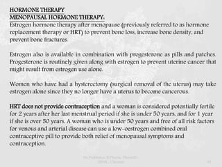 HORMONE THERAPY
MENOPAUSAL HORMONE THERAPY:
Estrogen hormone therapy after menopause (previously referred to as hormone
replacement therapy or HRT) to prevent bone loss, increase bone density, and
prevent bone fractures.
Estrogen also is available in combination with progesterone as pills and patches.
Progesterone is routinely given along with estrogen to prevent uterine cancer that
might result from estrogen use alone.
Women who have had a hysterectomy (surgical removal of the uterus) may take
estrogen alone since they no longer have a uterus to become cancerous.
HRT does not provide contraception and a woman is considered potentially fertile
for 2 years after her last menstrual period if she is under 50 years, and for 1 year
if she is over 50 years. A woman who is under 50 years and free of all risk factors
for venous and arterial disease can use a low-oestrogen combined oral
contraceptive pill to provide both relief of menopausal symptoms and
contraception.
Dr.Prabhakar B.Pharm, PharmD -
SRMC, Chennai 45
 