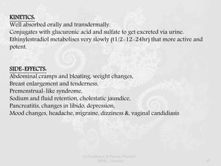 KINETICS:
Well absorbed orally and transdermally.
Conjugates with glucuronic acid and sulfate to get excreted via urine.
Ethinylestradiol metabolises very slowly (t1/2-12-24hr) that more active and
potent.
SIDE-EFFECTS:
Abdominal cramps and bloating, weight changes,
Breast enlargement and tenderness,
Premenstrual-like syndrome,
Sodium and fluid retention, cholestatic jaundice,
Pancreatitis, changes in libido, depression,
Mood changes, headache, migraine, dizziness &, vaginal candidiasis
Dr.Prabhakar B.Pharm, PharmD -
SRMC, Chennai 47
 