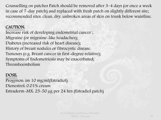 Counselling on patches Patch should be removed after 3–4 days (or once a week
in case of 7-day patch) and replaced with fresh patch on slightly different site;
recommended sites: clean, dry, unbroken areas of skin on trunk below waistline.
CAUTION:
Increase risk of developing endometrial cancer ;
Migraine (or migraine-like headaches);
Diabetes (increased risk of heart disease);
History of breast nodules or fibrocystic disease.
Tumours (e.g. Breast cancer in first-degree relative);
Symptoms of Endometriosis may be exacerbated;
Thromboembolism
DOSE:
Progynon: im 10 mg/ml(Estradiol)
Dienestrol: 0.01% cream
Estraderm-MX: 25-50 µg per 24 hrs (Estradiol patch)
Dr.Prabhakar B.Pharm, PharmD -
SRMC, Chennai 49
 