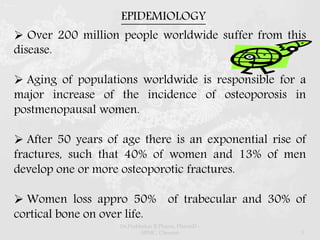 EPIDEMIOLOGY
 Over 200 million people worldwide suffer from this
disease.
 Aging of populations worldwide is responsible for a
major increase of the incidence of osteoporosis in
postmenopausal women.
 After 50 years of age there is an exponential rise of
fractures, such that 40% of women and 13% of men
develop one or more osteoporotic fractures.
 Women loss appro 50% of trabecular and 30% of
cortical bone on over life.
Dr.Prabhakar B.Pharm, PharmD -
SRMC, Chennai 5
 