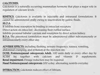 CALCITONIN:
Calcitonin is a naturally occurring mammalian hormone that plays a major role in
regulation of calcium levels.
KINETICS: Calcitonin is available in injectable and intranasal formulations. It
cannot be administered orally owing to inactivation by gastric fluids.
M.O.A:
It inhibits bone resorption by binding to osteoclast receptors.
Direct action on osteoclast –decreasing their ruffled surface.
Inhibits proximal tubular calcium and resorption by direct action kidney.
R.O.A: The parenteral formulation must be administered either subcutaneously or
intramuscularly every other day.
ADVERSE EFFECTS: including flushing, urinary frequency, nausea, vomiting,
abdominal cramping, and irritation at the injection site.
DOSE: Postmenopausal osteoporosis Adult: 100 units daily or every other day by
SC/IM Inj together with calcium and vitamin D supplements.
Renal impairment: Dosage reduction may be required.
Nasal Postmenopausal osteoporosis 200 u/day, alternating nostrils everyday.
INTERACTION: Calcitonin reduces effect of lithium.Dr.Prabhakar B.Pharm, PharmD -
SRMC, Chennai 50
 