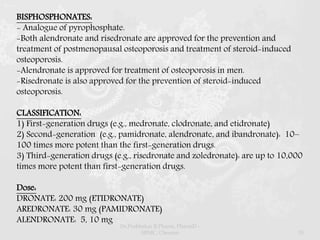 BISPHOSPHONATES:
- Analogue of pyrophosphate.
-Both alendronate and risedronate are approved for the prevention and
treatment of postmenopausal osteoporosis and treatment of steroid-induced
osteoporosis.
-Alendronate is approved for treatment of osteoporosis in men.
-Risedronate is also approved for the prevention of steroid-induced
osteoporosis.
CLASSIFICATION:
1) First-generation drugs (e.g., medronate, clodronate, and etidronate)
2) Second-generation (e.g., pamidronate, alendronate, and ibandronate): 10–
100 times more potent than the first-generation drugs.
3) Third-generation drugs (e.g., risedronate and zoledronate): are up to 10,000
times more potent than first-generation drugs.
Dose:
DRONATE: 200 mg (ETIDRONATE)
AREDRONATE: 30 mg (PAMIDRONATE)
ALENDRONATE: 5, 10 mg
Dr.Prabhakar B.Pharm, PharmD -
SRMC, Chennai 51
 