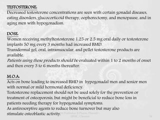 TESTOSTERONE:
Decreased testosterone concentrations are seen with certain gonadal diseases,
eating disorders, glucocorticoid therapy, oophorectomy, and menopause, and in
aging men with hypogonadism.
DOSE:
Women receiving methyltestosterone 1.25 or 2.5 mg oral daily or testosterone
implants 50 mg every 3 months had increased BMD.
Transdermal gel, oral, intramuscular, and pellet testosterone products are
available.
Patients using these products should be evaluated within 1 to 2 months of onset
and then every 3 to 6 months thereafter.
M.O.A:
Acts on bone leading to increased BMD in hypogonadal men and senior men
with normal or mild hormonal deficiency.
Testosterone replacement should not be used solely for the prevention or
treatment of osteoporosis, but might be beneficial to reduce bone loss in
patients needing therapy for hypogonadal symptoms.
As antiresorptive agents to reduce bone turnover but may also
stimulate osteoblastic activity.Dr.Prabhakar B.Pharm, PharmD -
SRMC, Chennai 54
 