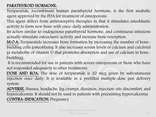 PARATHYROID HORMONE:
Teriparatide, recombinant human parathyroid hormone, is the first anabolic
agent approved by the FDA for treatment of osteoporosis.
This agent differs from antiresorptive therapies in that it stimulates osteoblastic
activity to form new bone with once-daily administration.
Its action similar to endogenous parathyroid hormone, and continuous infusions
actually stimulate osteoclastic activity and increase bone resorption.
M.O.A: Teriparatide increases bone formation by increasing the number of bone-
building cells (osteoblasts). It also increases serum levels of calcium and calcitriol
(a metabolite of vitamin D that promotes absorption and use of calcium in bone-
building).
It is recommended for use in patients with severe osteoporosis or those who have
not responded adequately to other treatments.
DOSE AND ROA: The dose of teriparatide is 20 mcg given by subcutaneous
injection once daily. It is available in a prefilled multiple-dose pen delivery
system.
ADVERSE: Nausea, headache, leg cramps, dizziness, injection-site discomfort, and
hypercalcemia. It should not be used in patients with preexisting hypercalcemia
CONTRA-INDICATION: Pregnancy
Dr.Prabhakar B.Pharm, PharmD -
SRMC, Chennai 57
 