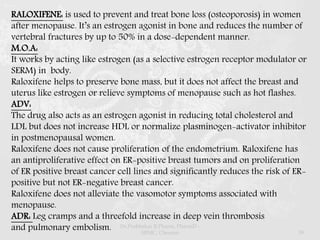 RALOXIFENE: is used to prevent and treat bone loss (osteoporosis) in women
after menopause. It’s an estrogen agonist in bone and reduces the number of
vertebral fractures by up to 50% in a dose-dependent manner.
M.O.A:
It works by acting like estrogen (as a selective estrogen receptor modulator or
SERM) in body.
Raloxifene helps to preserve bone mass, but it does not affect the breast and
uterus like estrogen or relieve symptoms of menopause such as hot flashes.
ADV:
The drug also acts as an estrogen agonist in reducing total cholesterol and
LDL but does not increase HDL or normalize plasminogen-activator inhibitor
in postmenopausal women.
Raloxifene does not cause proliferation of the endometrium. Raloxifene has
an antiproliferative effect on ER-positive breast tumors and on proliferation
of ER positive breast cancer cell lines and significantly reduces the risk of ER-
positive but not ER-negative breast cancer.
Raloxifene does not alleviate the vasomotor symptoms associated with
menopause.
ADR: Leg cramps and a threefold increase in deep vein thrombosis
and pulmonary embolism. Dr.Prabhakar B.Pharm, PharmD -
SRMC, Chennai 59
 