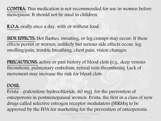 CONTRA: This medication is not recommended for use in women before
menopause. It should not be used in children.
R.O.A: orally once a day, with or without food.
SIDE EFFECTS: Hot flashes, sweating, or leg cramps may occur. If these
effects persist or worsen, unlikely but serious side effects occur: leg
swelling/pain, trouble breathing, chest pain, vision changes.
PRECAUTIONS: active or past history of blood clots (e.g., deep venous
thrombosis, pulmonary embolism, retinal vein thrombosis). Lack of
movement may increase the risk for blood clots.
DOSE:
Evista - (raloxifene hydrochloride, 60 mg) for the prevention of
osteoporosis in postmenopausal women. Evista, the first in a class of new
drugs called selective estrogen receptor modulators (SERMs) to be
approved by the FDA for marketing for the prevention of osteoporosis.
Dr.Prabhakar B.Pharm, PharmD -
SRMC, Chennai 60
 