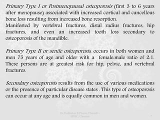 Primary Type I or Postmenopausal osteoporosis (first 3 to 6 years
after menopause) associated with increased cortical and cancellous
bone loss resulting from increased bone resorption.
Manifested by vertebral fractures, distal radius fractures, hip
fractures, and even an increased tooth loss secondary to
osteoporosis of the mandible.
Primary Type II or senile osteoporosis, occurs in both women and
men 75 years of age and older with a female:male ratio of 2:1.
These persons are at greatest risk for hip, pelvic, and vertebral
fractures.
Secondary osteoporosis results from the use of various medications
or the presence of particular disease states . This type of osteoporosis
can occur at any age and is equally common in men and women.
Dr.Prabhakar B.Pharm, PharmD -
SRMC, Chennai 7
 