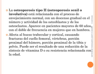  La osteoporosis tipo II (osteoporosis senil o
involutiva) está relacionada con el proceso de
envejecimiento normal, con un descenso gradual en el
número y actividad de los osteoblastos y de los
osteoclastos. Aparece en pacientes mayores de 60 años,
con el doble de frecuencia en mujeres que en hombres.
 Afecta al hueso trabecular y cortical, causando
fracturas del cuello femoral, vértebras, porción
proximal del húmero, porción proximal de la tibia y
pelvis. Puede ser el resultado de una reducción de la
síntesis de vitamina D o su resistencia relacionada con
la edad.
08/04/2014JESSICALISETESPINOSAMORALES
 