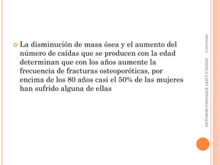  La disminución de masa ósea y el aumento del
número de caídas que se producen con la edad
determinan que con los años aumente la
frecuencia de fracturas osteoporóticas, por
encima de los 80 años casi el 50% de las mujeres
han sufrido alguna de ellas
08/04/2014JESSICALISETESPINOSAMORALES
 