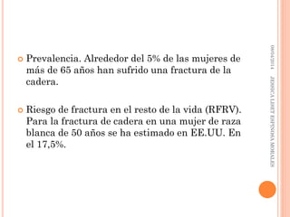  Prevalencia. Alrededor del 5% de las mujeres de
más de 65 años han sufrido una fractura de la
cadera.
 Riesgo de fractura en el resto de la vida (RFRV).
Para la fractura de cadera en una mujer de raza
blanca de 50 años se ha estimado en EE.UU. En
el 17,5%.
08/04/2014JESSICALISETESPINOSAMORALES
 