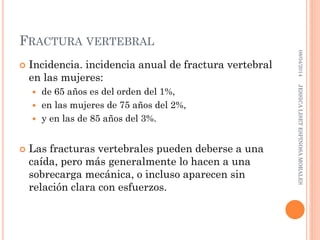 FRACTURA VERTEBRAL
 Incidencia. incidencia anual de fractura vertebral
en las mujeres:
 de 65 años es del orden del 1%,
 en las mujeres de 75 años del 2%,
 y en las de 85 años del 3%.
 Las fracturas vertebrales pueden deberse a una
caída, pero más generalmente lo hacen a una
sobrecarga mecánica, o incluso aparecen sin
relación clara con esfuerzos.
08/04/2014JESSICALISETESPINOSAMORALES
 