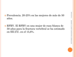  Prevalencia. 20-25% en las mujeres de más de 50
años.
 RFRV. El RFRV en una mujer de raza blanca de
50 años para la fractura vertebral se ha estimado
en EE.UU. en el 15,6%.
08/04/2014JESSICALISETESPINOSAMORALES
 