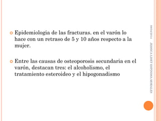  Epidemiologia de las fracturas. en el varón lo
hace con un retraso de 5 y 10 años respecto a la
mujer.
 Entre las causas de osteoporosis secundaria en el
varón, destacan tres: el alcoholismo, el
tratamiento esteroideo y el hipogonadismo
08/04/2014JESSICALISETESPINOSAMORALES
 