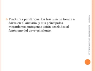  Fracturas periféricas. La fractura de tiende a
darse en el anciano, y sus principales
mecanismos patógenos están asociados al
fenómeno del envejecimiento.
08/04/2014JESSICALISETESPINOSAMORALES
 