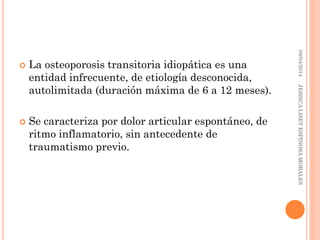  La osteoporosis transitoria idiopática es una
entidad infrecuente, de etiología desconocida,
autolimitada (duración máxima de 6 a 12 meses).
 Se caracteriza por dolor articular espontáneo, de
ritmo inflamatorio, sin antecedente de
traumatismo previo.
08/04/2014JESSICALISETESPINOSAMORALES
 