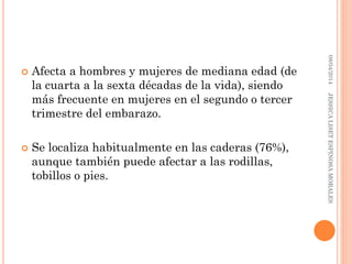 Afecta a hombres y mujeres de mediana edad (de
la cuarta a la sexta décadas de la vida), siendo
más frecuente en mujeres en el segundo o tercer
trimestre del embarazo.
 Se localiza habitualmente en las caderas (76%),
aunque también puede afectar a las rodillas,
tobillos o pies.
08/04/2014JESSICALISETESPINOSAMORALES
 